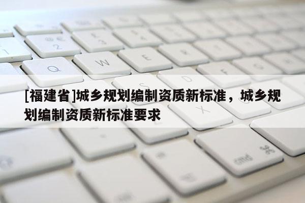 [福建省]城鄉(xiāng)規(guī)劃編制資質新標準，城鄉(xiāng)規(guī)劃編制資質新標準要求