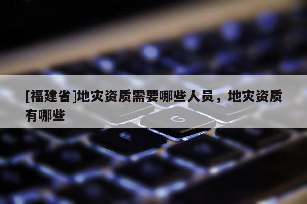 [福建省]地災(zāi)資質(zhì)需要哪些人員，地災(zāi)資質(zhì)有哪些