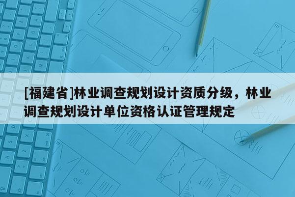 [福建省]林業(yè)調(diào)查規(guī)劃設(shè)計(jì)資質(zhì)分級(jí)，林業(yè)調(diào)查規(guī)劃設(shè)計(jì)單位資格認(rèn)證管理規(guī)定