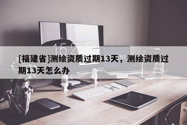 [福建省]測繪資質過期13天，測繪資質過期13天怎么辦