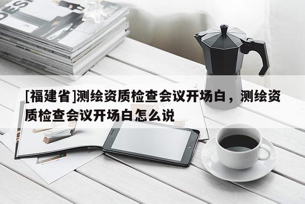 [福建省]測繪資質(zhì)檢查會(huì)議開場白，測繪資質(zhì)檢查會(huì)議開場白怎么說