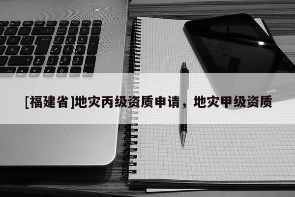 [福建省]地災(zāi)丙級(jí)資質(zhì)申請(qǐng)，地災(zāi)甲級(jí)資質(zhì)