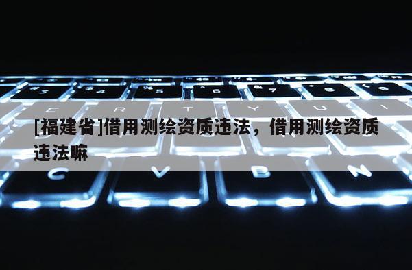 [福建省]借用測(cè)繪資質(zhì)違法，借用測(cè)繪資質(zhì)違法嘛