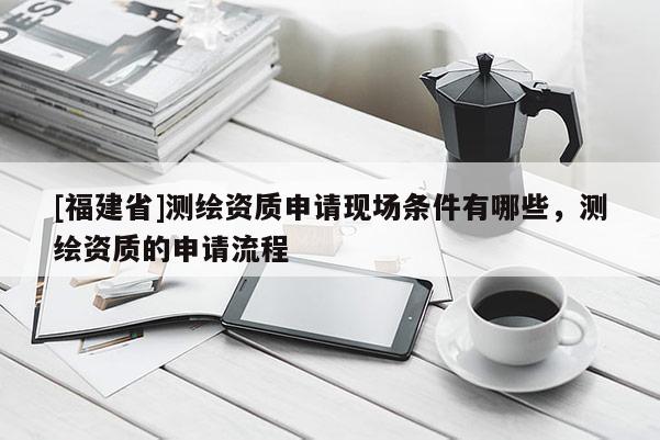 [福建省]測(cè)繪資質(zhì)申請(qǐng)現(xiàn)場(chǎng)條件有哪些，測(cè)繪資質(zhì)的申請(qǐng)流程