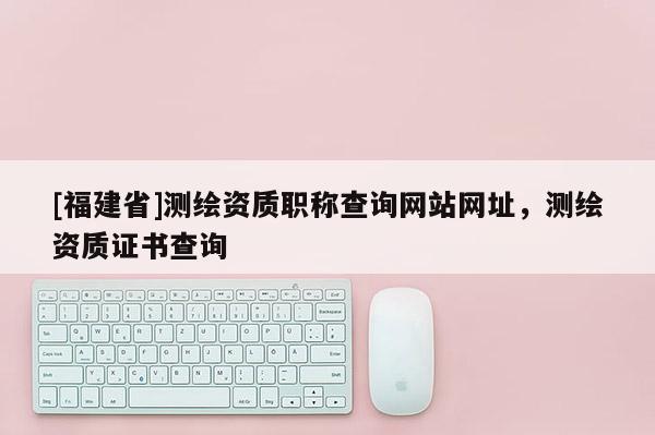 [福建省]測繪資質(zhì)職稱查詢網(wǎng)站網(wǎng)址，測繪資質(zhì)證書查詢