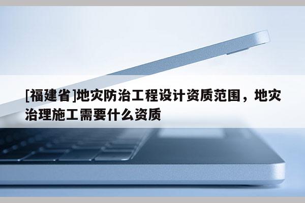 [福建省]地災防治工程設計資質范圍，地災治理施工需要什么資質
