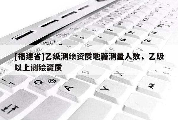 [福建省]乙級測繪資質地籍測量人數，乙級以上測繪資質