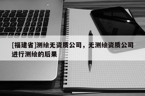 [福建省]測繪無資質公司，無測繪資質公司進行測繪的后果