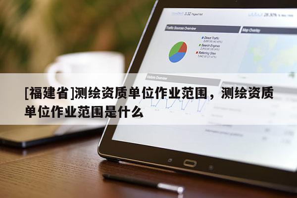 [福建省]測繪資質單位作業范圍，測繪資質單位作業范圍是什么