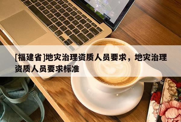 [福建省]地災(zāi)治理資質(zhì)人員要求，地災(zāi)治理資質(zhì)人員要求標(biāo)準(zhǔn)