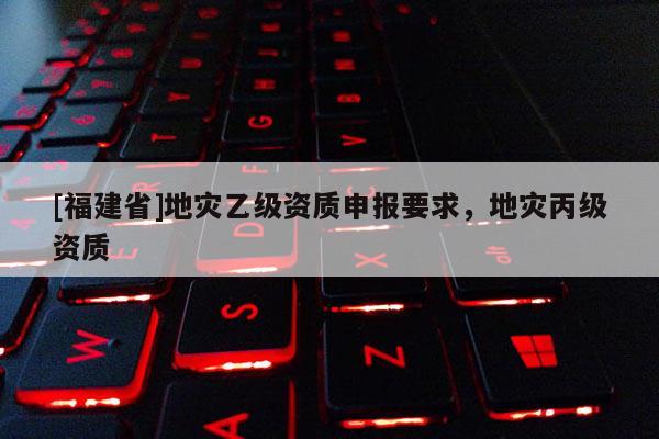 [福建省]地災乙級資質申報要求，地災丙級資質