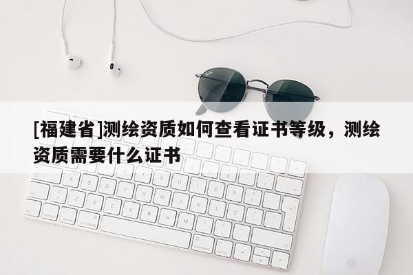 [福建省]測繪資質(zhì)如何查看證書等級，測繪資質(zhì)需要什么證書