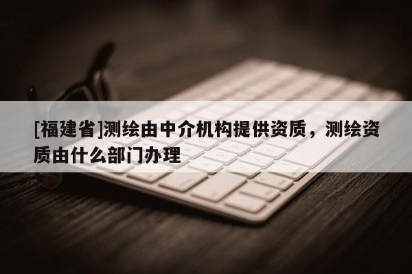 [福建省]測繪由中介機構提供資質(zhì)，測繪資質(zhì)由什么部門辦理