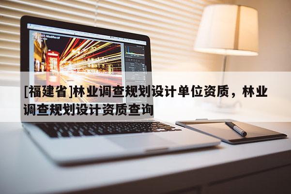 [福建省]林業調查規劃設計單位資質，林業調查規劃設計資質查詢