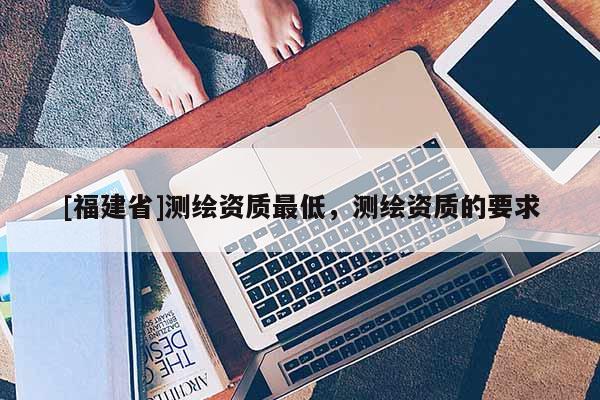 [福建省]測繪資質最低，測繪資質的要求