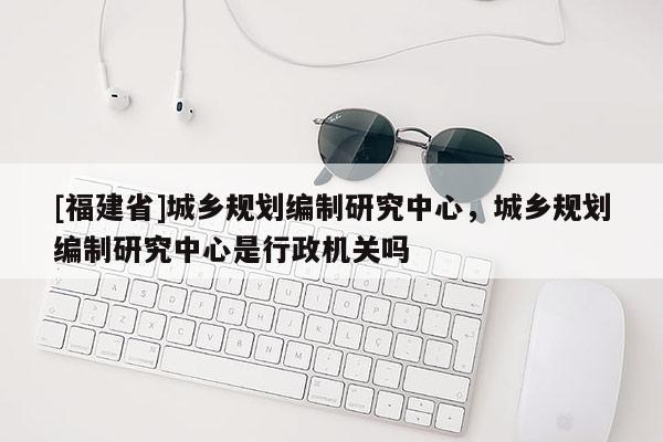 [福建省]城鄉(xiāng)規(guī)劃編制研究中心，城鄉(xiāng)規(guī)劃編制研究中心是行政機(jī)關(guān)嗎