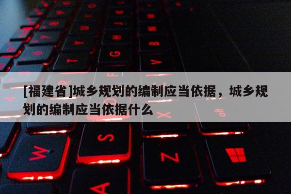 [福建省]城鄉規劃的編制應當依據，城鄉規劃的編制應當依據什么