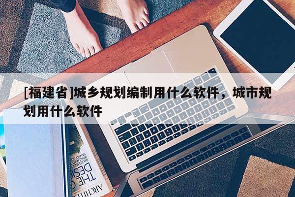 [福建省]城鄉規劃編制用什么軟件，城市規劃用什么軟件