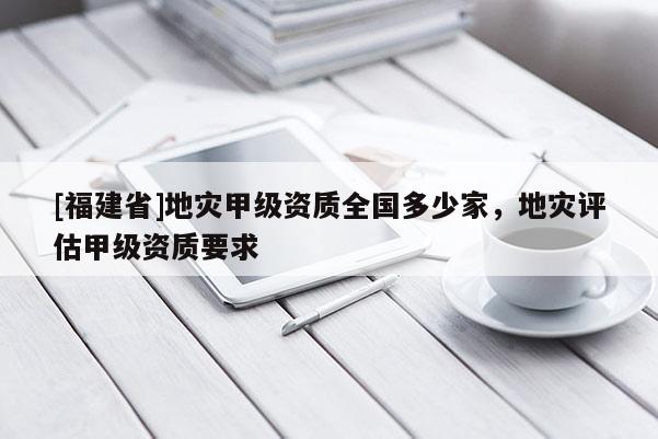 [福建省]地災甲級資質全國多少家，地災評估甲級資質要求