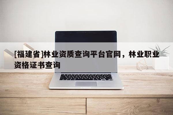 [福建省]林業資質查詢平臺官網，林業職業資格證書查詢