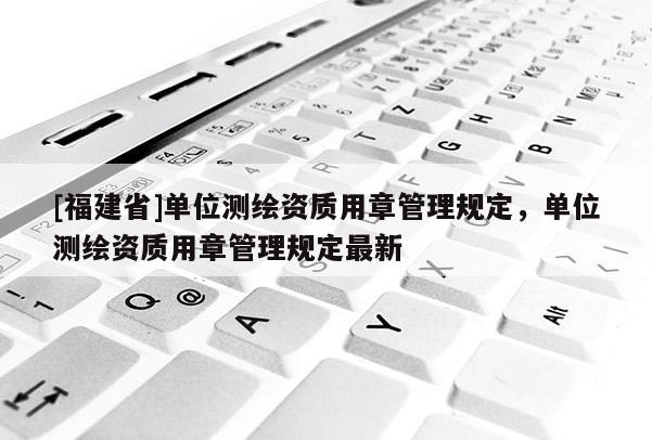 [福建省]單位測繪資質(zhì)用章管理規(guī)定，單位測繪資質(zhì)用章管理規(guī)定最新