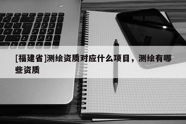 [福建省]測繪資質對應什么項目，測繪有哪些資質