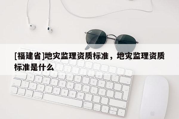 [福建省]地災監理資質標準，地災監理資質標準是什么