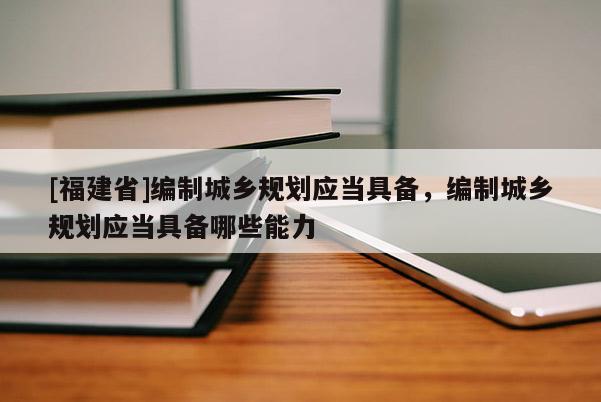 [福建省]編制城鄉規劃應當具備，編制城鄉規劃應當具備哪些能力