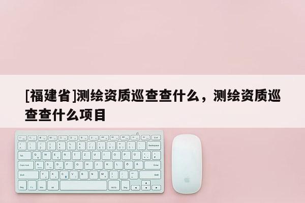 [福建省]測繪資質(zhì)巡查查什么，測繪資質(zhì)巡查查什么項(xiàng)目