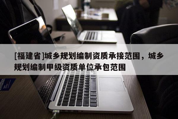 [福建省]城鄉規劃編制資質承接范圍，城鄉規劃編制甲級資質單位承包范圍