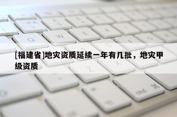 [福建省]地災資質延續一年有幾批，地災甲級資質