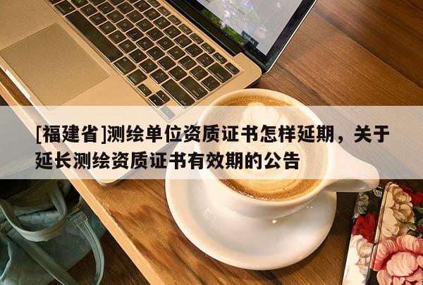 [福建省]測繪單位資質(zhì)證書怎樣延期，關(guān)于延長測繪資質(zhì)證書有效期的公告