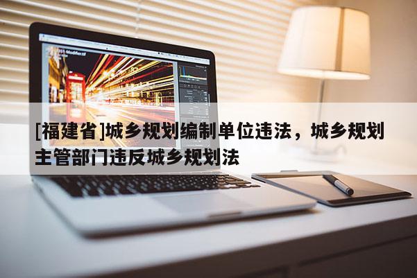[福建省]城鄉規劃編制單位違法，城鄉規劃主管部門違反城鄉規劃法
