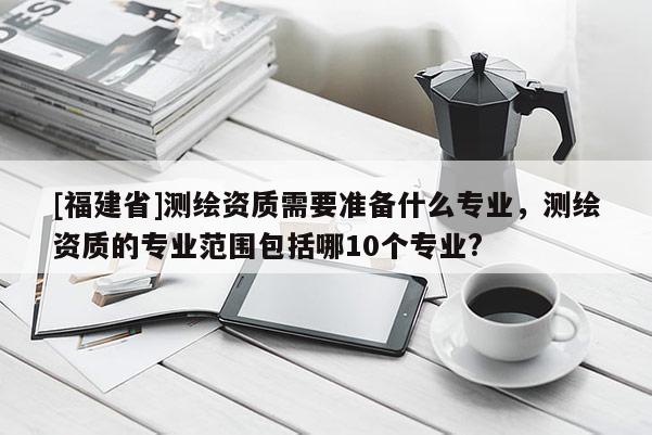 [福建省]測繪資質(zhì)需要準(zhǔn)備什么專業(yè)，測繪資質(zhì)的專業(yè)范圍包括哪10個專業(yè)?