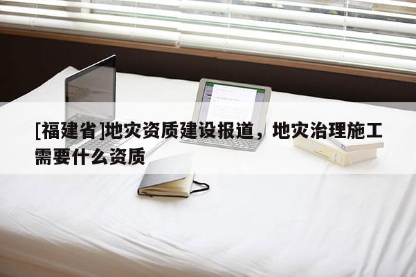 [福建省]地災資質建設報道，地災治理施工需要什么資質