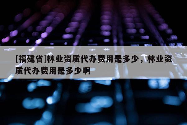 [福建省]林業資質代辦費用是多少，林業資質代辦費用是多少啊