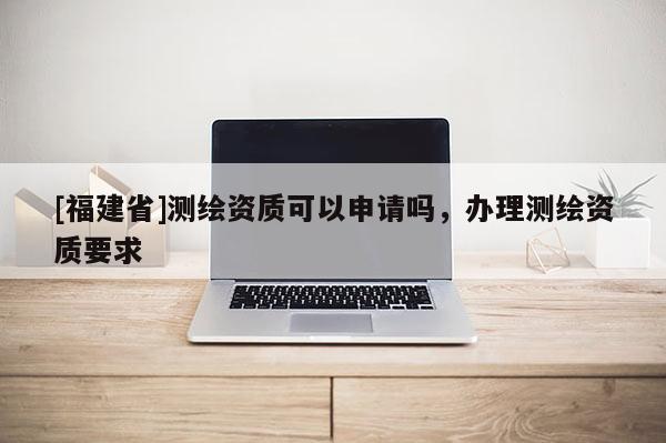 [福建省]測繪資質可以申請嗎，辦理測繪資質要求