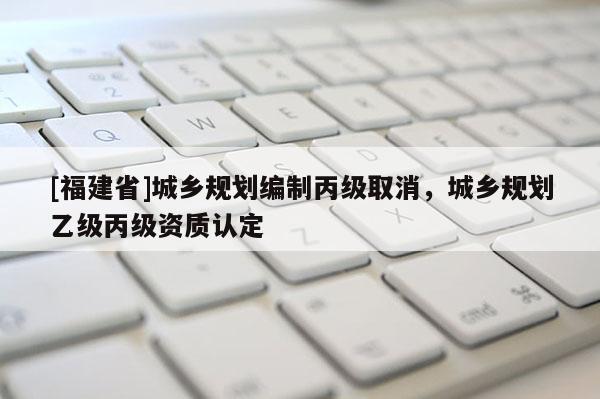 [福建省]城鄉規劃編制丙級取消，城鄉規劃乙級丙級資質認定