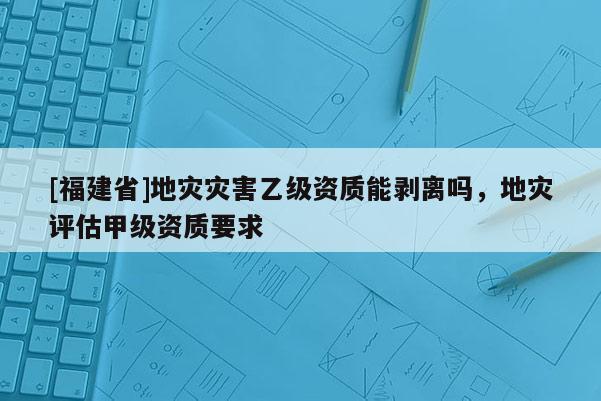 [福建省]地災(zāi)災(zāi)害乙級(jí)資質(zhì)能剝離嗎，地災(zāi)評(píng)估甲級(jí)資質(zhì)要求