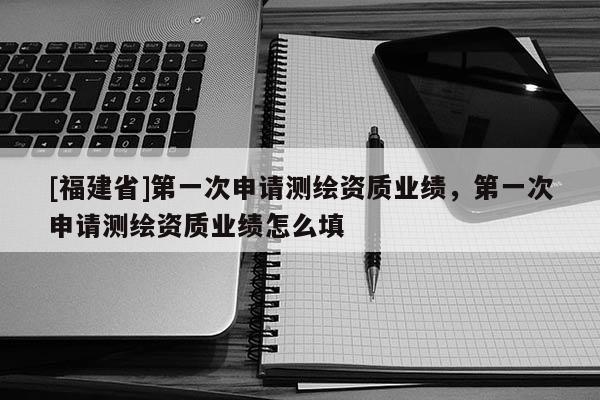 [福建省]第一次申請測繪資質業績，第一次申請測繪資質業績怎么填