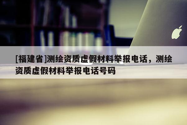 [福建省]測繪資質(zhì)虛假材料舉報電話，測繪資質(zhì)虛假材料舉報電話號碼