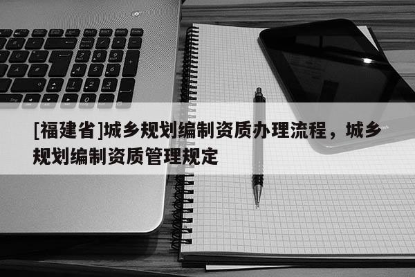 [福建省]城鄉規劃編制資質辦理流程，城鄉規劃編制資質管理規定
