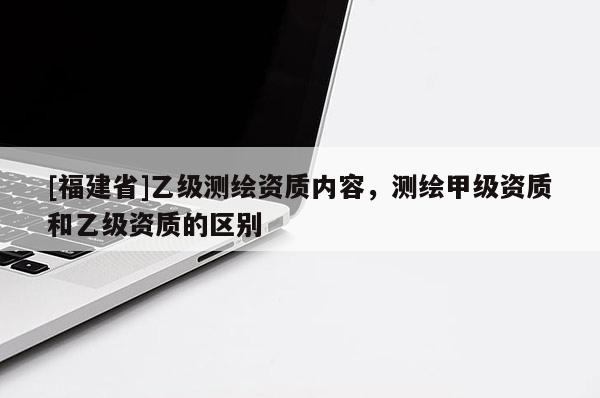 [福建省]乙級測繪資質內容，測繪甲級資質和乙級資質的區別