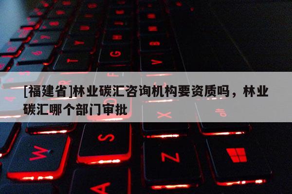 [福建省]林業碳匯咨詢機構要資質嗎，林業碳匯哪個部門審批