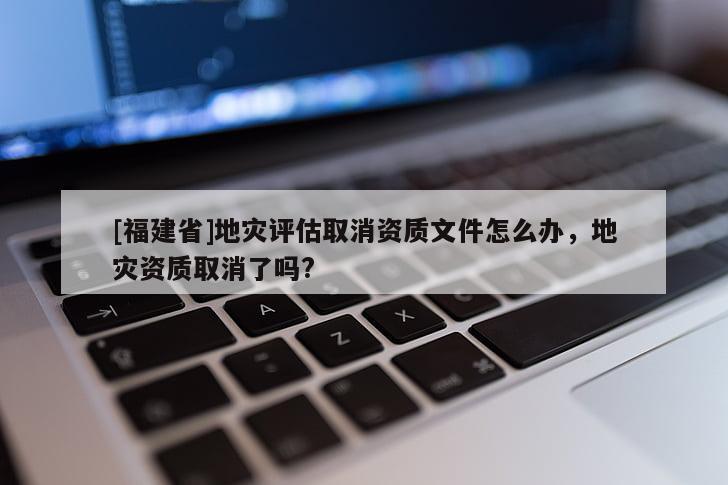 [福建省]地災評估取消資質文件怎么辦，地災資質取消了嗎?