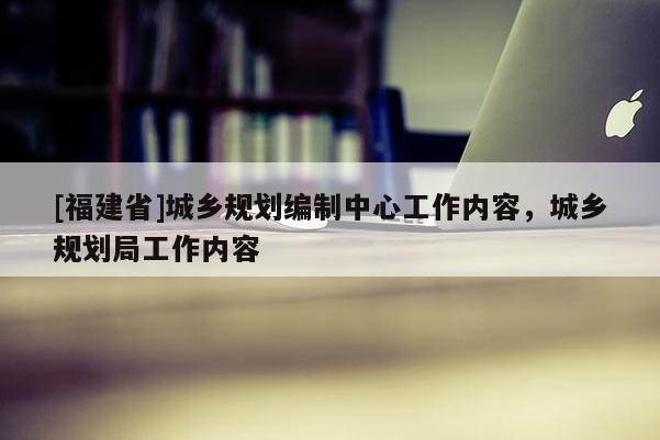 [福建省]城鄉規劃編制中心工作內容，城鄉規劃局工作內容