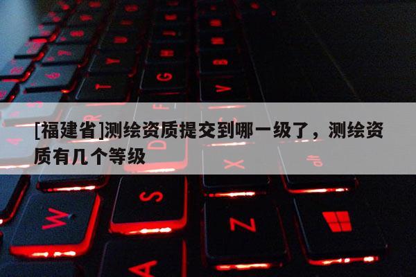 [福建省]測繪資質提交到哪一級了，測繪資質有幾個等級