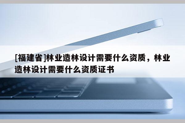 [福建省]林業造林設計需要什么資質，林業造林設計需要什么資質證書