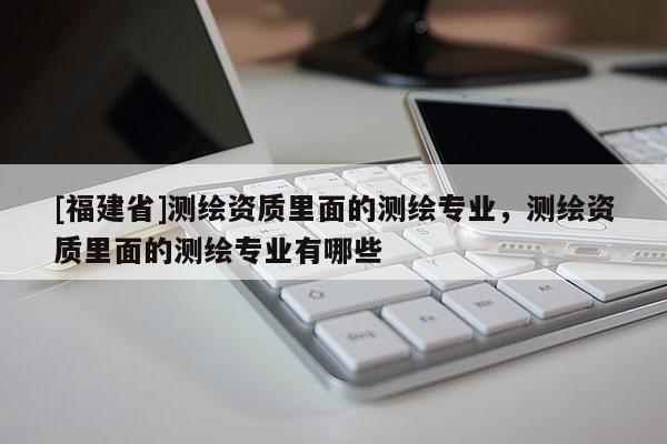 [福建省]測繪資質(zhì)里面的測繪專業(yè)，測繪資質(zhì)里面的測繪專業(yè)有哪些