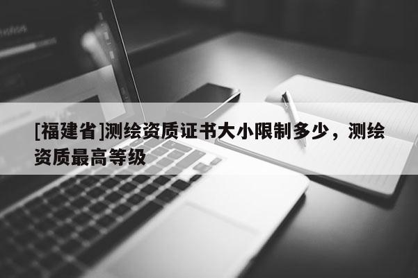 [福建省]測繪資質(zhì)證書大小限制多少，測繪資質(zhì)最高等級